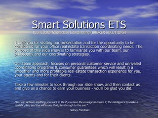 Smart Solutions ETS Real Estate Transaction Coordinating (BROKER SOLUTIONS) Thank you for visiting our presentation and for the opportunity to be considered for your office real estate transaction coordinating needs. The purpose of this slide show is to familiarize you with our team, our philosophy and our coordinating strategies. Our team approach, focuses on personal customer service and unrivaled coordinating programs & consumer guarantees which will result in a smoother and more profitable real estate transaction experience for you, your agents and for their clients.  Take a few minutes to look through our slide show, and then contact us and give us a chance to earn your business - you'll be glad you did. &quot;You can achieve anything you want in life if you have the courage to dream it, the intelligence to make a realistic plan, and the will to see that plan through to the end.“ Sidney Friedman 