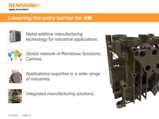 Slide 104/11/2016
Lowering the entry barrier for AM
Metal additive manufacturing
technology for industrial applications
Global network of Renishaw Solutions
Centres
Applications expertise in a wide range
of industries
Integrated manufacturing solutions
 