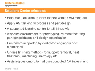 Slide 114/11/2016
Solutions Centre principles
• Help manufacturers to learn to think with an AM mind-set
• Apply AM thinking to process and part design
• A supported learning centre for all things AM
• A secure environment for prototyping, re-manufacturing,
part consolidation and design optimisation
• Customers supported by dedicated engineers and
technicians
• On-site finishing methods for support removal, heat
treatment, machining, metrology etc.
• Assisting customers to make an educated AM investment
 