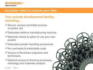 Slide 154/11/2016
Incubator cells to nurture your idea
Your private development facility,
including…
Secure, access-controlled process
incubator cell
Dedicated additive manufacturing machine
Materials choice & option to use your own
powder
Dedicated powder handling accessories
No overheads & predictable costs
Access to Renishaw engineers and
technicians
Optional access to finishing processes,
metrology and materials analysis
 