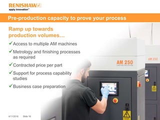 Slide 164/11/2016
Pre-production capacity to prove your process
Ramp up towards
production volumes…
Access to multiple AM machines
Metrology and finishing processes
as required
Contracted price per part
Support for process capability
studies
Business case preparation
 