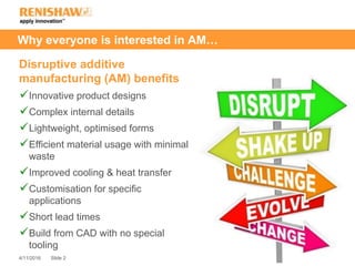 Slide 24/11/2016
Why everyone is interested in AM…
Disruptive additive
manufacturing (AM) benefits
Innovative product designs
Complex internal details
Lightweight, optimised forms
Efficient material usage with minimal
waste
Improved cooling & heat transfer
Customisation for specific
applications
Short lead times
Build from CAD with no special
tooling
 