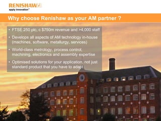 Why choose Renishaw as your AM partner ?
• FTSE 250 plc, c $750m revenue and >4,000 staff
• Develops all aspects of AM technology in-house
(machines, software, metallurgy, services)
• World-class metrology, process control,
machining, electronics and assembly expertise
• Optimised solutions for your application, not just
standard product that you have to adapt
 
