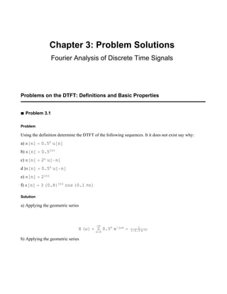 Chapter 3: Problem Solutions
Fourier Analysis of Discrete Time Signals
Problems on the DTFT: Definitions and Basic Properties
à Problem 3.1
Problem
Using the definition determine the DTFT of the following sequences. It it does not exist say why:
a) xn  0.5n
un
b) xn  0.5n
c) xn  2nun
d )xn  0.5n
un
e) xn  2n
f) xn  30.8n
cos0.1n
Solution
a) Applying the geometric series
X  
n0

0.5n
ejn  1

10.5ej
b) Applying the geometric series
 