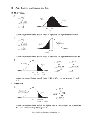 66 Part I Exploring and Understanding Data
Copyright © 2015 Pearson Education, Inc.
40. IQs revisited.
a)
According to the Normal model, 89.4% of IQ scores are expected to be over 80.
b)
According to the Normal model, 26.6% of IQ scores are expected to be under 90.
c)
According to the Normal model, about 20.4% of IQ scores are between 112 and
132.
41. More cattle.
a)
According to the Normal model, the highest 10% of steer weights are expected to
be above approximately 1259.7 pounds.
80 100
16
1.25
y
z
z
z






 
90 100
16
0.625
y
z
z
z






 
112 100
16
0.75
y
z
z
z







132 100
16
2
y
z
z
z







1152
1.282
84
1259.7
y
z
y
y







 