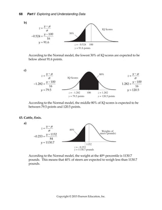 68 Part I Exploring and Understanding Data
Copyright © 2015 Pearson Education, Inc.
b)
According to the Normal model, the lowest 30% of IQ scores are expected to be
below about 91.6 points.
c)
According to the Normal model, the middle 80% of IQ scores is expected to be
between 79.5 points and 120.5 points.
43. Cattle, finis.
a)
According to the Normal model, the weight at the 40th percentile is 1130.7
pounds. This means that 40% of steers are expected to weigh less than 1130.7
pounds.
100
0.524
16
91.6
y
z
y
y





 

100
1.282
16
79.5
y
z
y
y





 

100
1.282
16
120.5
y
z
y
y







1152
0.253
84
1130.7
y
z
y
y





 

 