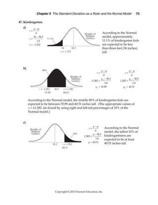 Chapter 5 The Standard Deviation as a Ruler and the Normal Model 73
Copyright © 2015 Pearson Education, Inc.
47. Kindergarten.
a)
According to the Normal
model, approximately
11.1% of kindergarten kids
are expected to be less
than three feet (36 inches)
tall.
b)
According to the Normal model, the middle 80% of kindergarten kids are
expected to be between 35.89 and 40.51 inches tall. (The appropriate values of
1.282
z   are found by using right and left tail percentages of 10% of the
Normal model.)
c)
According to the Normal
model, the tallest 10% of
kindergarteners are
expected to be at least
40.51 inches tall.
36 38.2
1.8
1.222
y
z
z
z






 
1
1 38.2
1.282
1.8
35.89
y
z
y
y





 

2
2
38.2
1.282
1.8
40.51
y
z
y
y







38.2
1.282
1.8
40.51
y
z
y
y







 