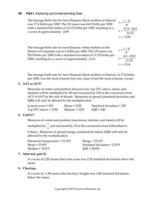56 Part I Exploring and Understanding Data
Copyright © 2015 Pearson Education, Inc.
The teenage birth rate for Non-Hispanic black mothers in Hawaii
was 17.4 births per 1000. The US mean was 64.0 births per 1000
with a standard deviation of 16.12 births per 1000, resulting in a
z-score of approximately –2.89.
The teenage birth rate for non-Hispanic white mothers in the
District of Columbia was 4.3 births per 1000. The US mean was
29.0 births per 1000 with a standard deviation of 11.55 births per
1000, resulting in a z-score of approximately –2.14.
The teenage birth rate for Non-Hispanic black mothers in Hawaii, at 17.4 births
per 1000, was the most extreme low rate, since it had the most extreme z-score.
5. SAT or ACT?
Measures of center and position (lowest score, top 25% above, mean, and
median) will be multiplied by 40 and increased by 150 in the conversion from
ACT to SAT by the rule of thumb. Measures of spread (standard deviation and
IQR) will only be affected by the multiplication.
Lowest score = 910 Mean = 1230 Standard deviation = 120
Top 25% above = 1350 Median = 1270 IQR = 240
6. Cold U?
Measures of center and position (maximum, median, and mean) will be
multiplied by
9
5
and increased by 32 in the conversion from Fahrenheit to
Celsius. Measures of spread (range, standard deviation, IQR) will only be
affected by the multiplication.
Maximum temperature = 51.8°F Range = 59.4°F
Mean = 33.8°F Standard deviation = 12.6°F
Median = 35.6°F IQR = 28.8°F
7. Stats test, part II.
A z-score of 2.20 means that your score was 2.20 standard deviations above the
mean.
8. Checkup.
A z-score of –1.88 means that the boy’s height was 1.88 standard deviations
below the mean.
. .
.
.
17 4 64 0
16 12
2 89






 
y
z
z
z
. .
.
.
4 3 29 0
11 55
2 14






 
y
z
z
z
 