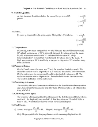 Chapter 5 The Standard Deviation as a Ruler and the Normal Model 57
Copyright © 2015 Pearson Education, Inc.
9. Stats test, part III.
At two standard deviations below the mean, Gregor scored 65
points.
10. Mensa.
In order to be considered a genius, your IQ must be 140 or above.
11. Temperatures.
In January, with mean temperature 36° and standard deviation in temperature
10°, a high temperature of 55° is almost 2 standard deviations above the mean.
In July, with mean temperature 74° and standard deviation 8°, a high
temperature of 55° is more than two standard deviations below the mean. A
high temperature of 55° is less likely to happen in July, when 55° is farther away
from the mean.
12. Placement Exams.
On the French exam, the mean was 72 and the standard deviation was 8. The
student’s score of 82 was 10 points, or 1.25 standard deviations, above the mean.
On the math exam, the mean was 68 and the standard deviation was 12. The
student’s score of 86 was 18 points or 1.5 standard deviations above the mean.
The student did better on the math exam.
13. Combining test scores.
The z-scores, which account for the difference in the distributions of the two tests,
are 1.5 and 0 for Derrick and 0.5 and 2 for Julie. Derrick’s total is 1.5 which is less
than Julie’s 2.5.
14. Combining scores again.
The z-scores, which account for the difference in the distributions of the two tests,
are 0 and 1 for Reginald, for a total of 1.0. For Sara, they are 2.0 and –0.33 for a
total of 1.67. While her raw score is lower, her z-score is higher.
15. Final Exams.
a) Anna’s average is
83 83
83
2

 . Megan’s average is
77 95
86
2

 .
Only Megan qualifies for language honors, with an average higher than 85.
75
2
5
65
y
z
y
y
m
s
-
=
-
- =
=
.
100
2 5
16
140
y
z
y
y
m
s
-
=
-
=
=
 