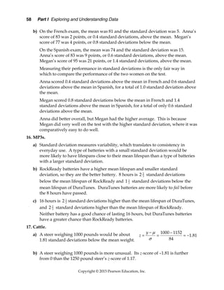 58 Part I Exploring and Understanding Data
Copyright © 2015 Pearson Education, Inc.
b) On the French exam, the mean was 81 and the standard deviation was 5. Anna’s
score of 83 was 2 points, or 0.4 standard deviations, above the mean. Megan’s
score of 77 was 4 points, or 0.8 standard deviations below the mean.
On the Spanish exam, the mean was 74 and the standard deviation was 15.
Anna’s score of 83 was 9 points, or 0.6 standard deviations, above the mean.
Megan’s score of 95 was 21 points, or 1.4 standard deviations, above the mean.
Measuring their performance in standard deviations is the only fair way in
which to compare the performance of the two women on the test.
Anna scored 0.4 standard deviations above the mean in French and 0.6 standard
deviations above the mean in Spanish, for a total of 1.0 standard deviation above
the mean.
Megan scored 0.8 standard deviations below the mean in French and 1.4
standard deviations above the mean in Spanish, for a total of only 0.6 standard
deviations above the mean.
Anna did better overall, but Megan had the higher average. This is because
Megan did very well on the test with the higher standard deviation, where it was
comparatively easy to do well.
16. MP3s.
a) Standard deviation measures variability, which translates to consistency in
everyday use. A type of batteries with a small standard deviation would be
more likely to have lifespans close to their mean lifespan than a type of batteries
with a larger standard deviation.
b) RockReady batteries have a higher mean lifespan and smaller standard
deviation, so they are the better battery. 8 hours is 2
3
2 standard deviations
below the mean lifespan of RockReady and 1
2
1 standard deviations below the
mean lifespan of DuraTunes. DuraTunes batteries are more likely to fail before
the 8 hours have passed.
c) 16 hours is 1
2
2 standard deviations higher than the mean lifespan of DuraTunes,
and 2
3
2 standard deviations higher than the mean lifespan of RockReady.
Neither battery has a good chance of lasting 16 hours, but DuraTunes batteries
have a greater chance than RockReady batteries.
17. Cattle.
a) A steer weighing 1000 pounds would be about
1.81 standard deviations below the mean weight.
b) A steer weighing 1000 pounds is more unusual. Its z-score of –1.81 is further
from 0 than the 1250 pound steer’s z-score of 1.17.
1000 1152
1.81
84
y
z


 
   
 