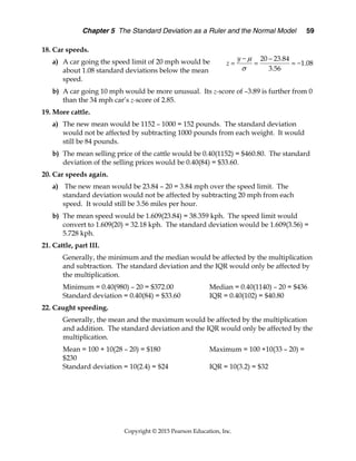 Chapter 5 The Standard Deviation as a Ruler and the Normal Model 59
Copyright © 2015 Pearson Education, Inc.
18. Car speeds.
a) A car going the speed limit of 20 mph would be
about 1.08 standard deviations below the mean
speed.
b) A car going 10 mph would be more unusual. Its z-score of –3.89 is further from 0
than the 34 mph car’s z-score of 2.85.
19. More cattle.
a) The new mean would be 1152 – 1000 = 152 pounds. The standard deviation
would not be affected by subtracting 1000 pounds from each weight. It would
still be 84 pounds.
b) The mean selling price of the cattle would be 0.40(1152) = $460.80. The standard
deviation of the selling prices would be 0.40(84) = $33.60.
20. Car speeds again.
a) The new mean would be 23.84 – 20 = 3.84 mph over the speed limit. The
standard deviation would not be affected by subtracting 20 mph from each
speed. It would still be 3.56 miles per hour.
b) The mean speed would be 1.609(23.84) = 38.359 kph. The speed limit would
convert to 1.609(20) = 32.18 kph. The standard deviation would be 1.609(3.56) =
5.728 kph.
21. Cattle, part III.
Generally, the minimum and the median would be affected by the multiplication
and subtraction. The standard deviation and the IQR would only be affected by
the multiplication.
Minimum = 0.40(980) – 20 = $372.00 Median = 0.40(1140) – 20 = $436
Standard deviation = 0.40(84) = $33.60 IQR = 0.40(102) = $40.80
22. Caught speeding.
Generally, the mean and the maximum would be affected by the multiplication
and addition. The standard deviation and the IQR would only be affected by the
multiplication.
Mean = 100 + 10(28 – 20) = $180 Maximum = 100 +10(33 – 20) =
$230
Standard deviation = 10(2.4) = $24 IQR = 10(3.2) = $32
20 23.84
1.08
3.56
y
z


 
   
 