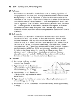 60 Part I Exploring and Understanding Data
Copyright © 2015 Pearson Education, Inc.
23. Professors.
The standard deviation of the distribution of years of teaching experience for
college professors must be 6 years. College professors can have between 0 and
40 (or possibly 50) years of experience. A workable standard deviation would
cover most of that range of values with 3
 standard deviations around the mean.
If the standard deviation were 6 months ( 1
2 year), some professors would have
years of experience 10 or 20 standard deviations away from the mean, whatever
it is. That isn’t possible. If the standard deviation were 16 years, 2
 standard
deviations would be a range of 64 years. That’s way too high. The only
reasonable choice is a standard deviation of 6 years in the distribution of years of
experience.
24. Rock concerts.
The standard deviation of the distribution of the number of fans at the rock
concerts would most likely be 2000. A standard deviation of 200 fans seems
much too consistent. With this standard deviation, the band would be very
unlikely to draw more than a 1000 fans (5 standard deviations!) above or below
the mean of 21,359 fans. It seems like rock concert attendance could vary by
much more than that. If a standard deviation of 200 fans is too small, then so is a
standard deviation of 20 fans. 20,000 fans is too large for a likely standard
deviation in attendance, unless they played several huge venues. Zero
attendance is only a bit more than 1 standard deviation below the mean,
although it seems very unlikely. 2000 fans is the most reasonable standard
deviation in the distribution of number of fans at the concerts.
25. Guzzlers?
a) The Normal model for auto fuel
economy is at the right.
b) Approximately 68% of the cars are
expected to have highway fuel economy
between 18.6 mpg and 31.0 mpg.
c) Approximately 16% of the cars are
expected to have highway fuel economy
above 31 mpg.
d) Approximately 13.5% of the cars are expected to have highway fuel economy
between 31 mpg and 37 mpg.
e) The worst 2.5% of cars are expected to have fuel economy below approximately
12.4 mpg.
 