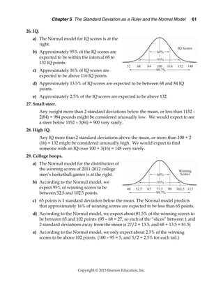 Chapter 5 The Standard Deviation as a Ruler and the Normal Model 61
Copyright © 2015 Pearson Education, Inc.
26. IQ.
a) The Normal model for IQ scores is at the
right.
b) Approximately 95% of the IQ scores are
expected to be within the interval 68 to
132 IQ points.
c) Approximately 16% of IQ scores are
expected to be above 116 IQ points.
d) Approximately 13.5% of IQ scores are expected to be between 68 and 84 IQ
points.
e) Approximately 2.5% of the IQ scores are expected to be above 132.
27. Small steer.
Any weight more than 2 standard deviations below the mean, or less than 1152 –
2(84) = 984 pounds might be considered unusually low. We would expect to see
a steer below 1152 – 3(84) = 900 very rarely.
28. High IQ.
Any IQ more than 2 standard deviations above the mean, or more than 100 + 2
(16) = 132 might be considered unusually high. We would expect to find
someone with an IQ over 100 + 3(16) = 148 very rarely.
29. College hoops.
a) The Normal model for the distribution of
the winning scores of 2011-2012 college
men’s basketball games is at the right.
b) According to the Normal model, we
expect 95% of winning scores to be
between 52.5 and 102.5 points.
c) 65 points is 1 standard deviation below the mean. The Normal model predicts
that approximately 16% of winning scores are expected to be less than 65 points.
d) According to the Normal model, we expect about 81.5% of the winning scores to
be between 65 and 102 points. (95 – 68 = 27, so each of the “slices” between 1 and
2 standard deviations away from the mean is 27/2 = 13.5, and 68 + 13.5 = 81.5)
e) According to the Normal model, we only expect about 2.5% of the winning
scores to be above 102 points. (100 – 95 = 5, and 5/2 = 2.5% for each tail.)
 