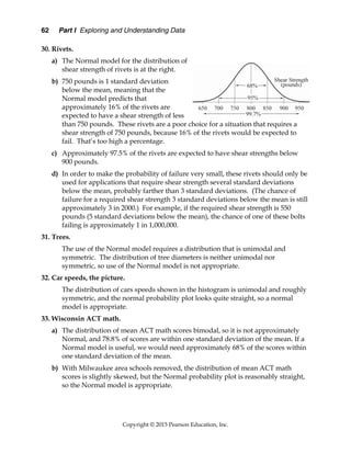 62 Part I Exploring and Understanding Data
Copyright © 2015 Pearson Education, Inc.
30. Rivets.
a) The Normal model for the distribution of
shear strength of rivets is at the right.
b) 750 pounds is 1 standard deviation
below the mean, meaning that the
Normal model predicts that
approximately 16% of the rivets are
expected to have a shear strength of less
than 750 pounds. These rivets are a poor choice for a situation that requires a
shear strength of 750 pounds, because 16% of the rivets would be expected to
fail. That’s too high a percentage.
c) Approximately 97.5% of the rivets are expected to have shear strengths below
900 pounds.
d) In order to make the probability of failure very small, these rivets should only be
used for applications that require shear strength several standard deviations
below the mean, probably farther than 3 standard deviations. (The chance of
failure for a required shear strength 3 standard deviations below the mean is still
approximately 3 in 2000.) For example, if the required shear strength is 550
pounds (5 standard deviations below the mean), the chance of one of these bolts
failing is approximately 1 in 1,000,000.
31. Trees.
The use of the Normal model requires a distribution that is unimodal and
symmetric. The distribution of tree diameters is neither unimodal nor
symmetric, so use of the Normal model is not appropriate.
32. Car speeds, the picture.
The distribution of cars speeds shown in the histogram is unimodal and roughly
symmetric, and the normal probability plot looks quite straight, so a normal
model is appropriate.
33. Wisconsin ACT math.
a) The distribution of mean ACT math scores bimodal, so it is not approximately
Normal, and 78.8% of scores are within one standard deviation of the mean. If a
Normal model is useful, we would need approximately 68% of the scores within
one standard deviation of the mean.
b) With Milwaukee area schools removed, the distribution of mean ACT math
scores is slightly skewed, but the Normal probability plot is reasonably straight,
so the Normal model is appropriate.
 