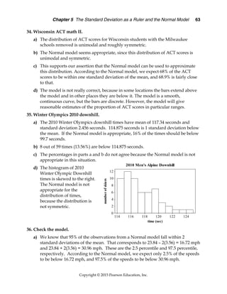 Chapter 5 The Standard Deviation as a Ruler and the Normal Model 63
Copyright © 2015 Pearson Education, Inc.
34. Wisconsin ACT math II.
a) The distribution of ACT scores for Wisconsin students with the Milwaukee
schools removed is unimodal and roughly symmetric.
b) The Normal model seems appropriate, since this distribution of ACT scores is
unimodal and symmetric.
c) This supports our assertion that the Normal model can be used to approximate
this distribution. According to the Normal model, we expect 68% of the ACT
scores to be within one standard deviation of the mean, and 68.9% is fairly close
to that.
d) The model is not really correct, because in some locations the bars extend above
the model and in other places they are below it. The model is a smooth,
continuous curve, but the bars are discrete. However, the model will give
reasonable estimates of the proportion of ACT scores in particular ranges.
35. Winter Olympics 2010 downhill.
a) The 2010 Winter Olympics downhill times have mean of 117.34 seconds and
standard deviation 2.456 seconds. 114.875 seconds is 1 standard deviation below
the mean. If the Normal model is appropriate, 16% of the times should be below
99.7 seconds.
b) 8 out of 59 times (13.56%) are below 114.875 seconds.
c) The percentages in parts a and b do not agree because the Normal model is not
appropriate in this situation.
d) The histogram of 2010
Winter Olympic Downhill
times is skewed to the right.
The Normal model is not
appropriate for the
distribution of times,
because the distribution is
not symmetric.
36. Check the model.
a) We know that 95% of the observations from a Normal model fall within 2
standard deviations of the mean. That corresponds to 23.84 – 2(3.56) = 16.72 mph
and 23.84 + 2(3.56) = 30.96 mph. These are the 2.5 percentile and 97.5 percentile,
respectively. According to the Normal model, we expect only 2.5% of the speeds
to be below 16.72 mph, and 97.5% of the speeds to be below 30.96 mph.
124
122
120
118
116
114
12
10
8
6
4
2
0
time (sec)
number
of
skiers
2010 Men's Alpine Downhill
 