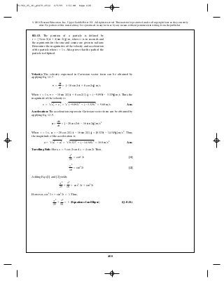 488
© 2010 Pearson Education, Inc., Upper Saddle River, NJ. All rights reserved.This material is protected under all copyright laws as they currently
exist. No portion of this material may be reproduced, in any form or by any means, without permission in writing from the publisher.
Velocity: The velocity expressed in Cartesian vector form can be obtained by
applying Eq. 12–7.
When , . Thus, the
magnitude of the velocity is
Ans.
Acceleration: The acceleration express in Cartesian vector form can be obtained by
applying Eq. 12–9.
When , . Thus,
the magnitude of the acceleration is
Ans.
Travelling Path: Here, and .Then,
[1]
[2]
Adding Eqs [1] and [2] yields
However, .Thus,
(Q.E.D.)
x2
25
+
y2
16
= 1 (Equation of an Ellipse)
cos2
2r + sin2
2t = 1
x2
25
+
y2
16
= cos2
2r + sin2
2t
y2
16
= sin2
2t
x2
25
= cos2
2t
y = 4 sin 2tx = 5 cos 2t
a = 2a2
x + a2
y = 28.3232
+ (-14.549)2
= 16.8 m>s2
a = -20 cos 2(1) i - 16 sin 2(1) j = {8.323i - 14.549j} m>s2
t = 1 s
a =
dv
dt
= {-20 cos 2ri - 16 sin 2rj} m>s2
y = 2y2
x + y2
y = 2(-9.093)2
+ (-3.329)2
= 9.68 m>s
v = -10 sin 2(1)i + 8 cos 2(1) j = (-9.093i - 3.329j} m>st = 1 s
v =
dr
dt
= {-10 sin 2ri + 8 cos 2rj} m>s
R1–13. The position of a particle is defined by
where t is in seconds and
the arguments for the sine and cosine are given in radians.
Determine the magnitudes of the velocity and acceleration
of the particle when Also, prove that the path of the
particle is elliptical.
t = 1 s.
r = 551cos 2t2i + 41sin 2t2j6 m,
91962_05_R1_p0479-0512 6/5/09 3:53 PM Page 488
 