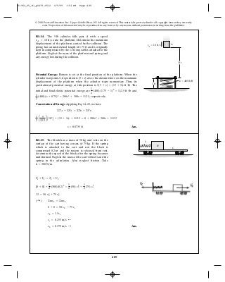 489
© 2010 Pearson Education, Inc., Upper Saddle River, NJ. All rights reserved.This material is protected under all copyright laws as they currently
exist. No portion of this material may be reproduced, in any form or by any means, without permission in writing from the publisher.
Potential Energy: Datum is set at the final position of the platform. When the
cylinder is at point A, its position is (3 + s) above the datum where s is the maximum
displacement of the platform when the cylinder stops momentary. Thus, its
gravitational potential energy at this position is . The
initial and final elastic potential energy are and
, respectively.
Conservation of Energy: Applying Eq. 14–22, we have
Ans.s = 0.0735 ft
1
2
a
5
32.2
b A102
B + (15 + 5s) + 112.5 = 0 + 200s2
+ 300s + 112.5
©TA + ©VA = ©TB + ©VB
1
2
(400) (s + 0.75)2
= 200s2
+ 300s + 112.5
1
2
(400) (1.75 - 1)2
= 112.5 ft # lb
5(3 + s) = (15 + 5s) ft # lb
R1–14. The 5-lb cylinder falls past with a speed
onto the platform. Determine the maximum
displacement of the platform, caused by the collision. The
spring has an unstretched length of and is originally
kept in compression by the 1-ft-long cables attached to the
platform. Neglect the mass of the platform and spring and
any energy lost during the collision.
1.75 ft
vA = 10 ft>s
A
AvA
ϭ 10 ft/s
1 ft
3 ft
k ϭ 400 lb/ft
Ans.vb = 0.379 m>s :
vc = 0.253 m>s ;
vb = 1.5ve
0 + 0 = 50 vb - 75 ve
( :+ ) ©mv1 = ©mv2
12 = 50 v2
b + 75 v2
e
[0 + 0] +
1
2
(300)(0.2)2
=
1
2
(50) v2
b +
1
2
(75) v2
e
T1 + V1 = T2 + V2
R1–15. The block has a mass of and rests on the
surface of the cart having a mass of If the spring
which is attached to the cart and not the block is
compressed and the system is released from rest,
determine the speed of the block after the spring becomes
undeformed. Neglect the mass of the cart’s wheels and the
spring in the calculation. Also neglect friction. Take
k = 300 N>m.
0.2 m
75 kg.
50 kg
B
k
C
91962_05_R1_p0479-0512 6/5/09 3:53 PM Page 489
 
