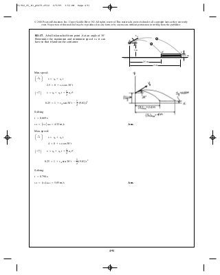 491
© 2010 Pearson Education, Inc., Upper Saddle River, NJ. All rights reserved.This material is protected under all copyright laws as they currently
exist. No portion of this material may be reproduced, in any form or by any means, without permission in writing from the publisher.
Min. speed:
Solving
Ans.
Max. speed:
Solving:
Ans.vA = (vA)max = 5.85 m>s
t = 0.790 s
0.25 = 1 + vA sin 30° t -
1
2
(9.81) t2
A + c B s = s0 + v0 t +
1
2
ac t2
4 = 0 + vA cos 30°t
a :+ b s = s0 + v0 t
vA = AvABmin = 4.32 m>s
t = 0.669 s
0.25 = 1 + vA sin 30°t -
1
2
(9.81)t2
A + c B s = s0 + v0 t +
1
2
ac t2
2.5 = 0 + vA cos 30°t
a :+ b s = s0 + v0 t
R1–17. A ball is launched from point at an angle of
Determine the maximum and minimum speed it can
have so that it lands in the container.
vA
30°.A
1 m
vA
A
CB
30Њ
4 m
2.5 m
0.25 m
91962_05_R1_p0479-0512 6/5/09 3:53 PM Page 491
 