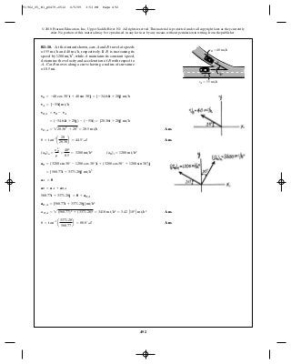 492
© 2010 Pearson Education, Inc., Upper Saddle River, NJ. All rights reserved.This material is protected under all copyright laws as they currently
exist. No portion of this material may be reproduced, in any form or by any means, without permission in writing from the publisher.
Ans.
Ans.
Ans.
Ans.u = tan-1
a
3371.28
560.77
b = 80.6° a
aB>A = 2(560.77)2
+ (3371.28)2
= 3418 mi>h2
= 3.42 A103
B mi>h2
aB>A = {560.77i + 3371.28j} mi>h2
560.77i + 3371.28j = 0 + aB>A
aB = aA + aB>A
aA = 0
= {560.77i + 3371.28j} mi>h2
aB = (3200 sin 30° - 1200 cos 30°)i + (3200 cos 30° + 1200 sin 30°)j
(aB)n =
y2
B
r
=
402
0.5
= 3200 mi>h2
(aB)t = 1200 mi>h2
u = tan-1
a
20
20.36
b = 44.5° a
yB>A = 220.362
+ 202
= 28.5 mi>h
= (-34.64i + 20j) - (-55i) = {20.36i + 20j} mi>h
vB>A = vB - vA
vA = {-55i} mi>h
vB = -40 cos 30°i + 40 sin 30°j = {-34.64i + 20j} mi>h
R1–18. At the instant shown, cars and travel at speeds
of and respectively. If is increasing its
speed by while maintains its constant speed,
determine the velocity and acceleration of with respect to
Car moves along a curve having a radius of curvature
of 0.5 mi.
BA.
B
A1200 mi>h2
,
B40 mi>h,55 mi>h
BA
vB ϭ 40 mi/h
vA ϭ 55 mi/h
B
A 30Њ
91962_05_R1_p0479-0512 6/5/09 3:53 PM Page 492
 
