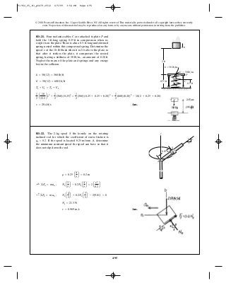 495
© 2010 Pearson Education, Inc., Upper Saddle River, NJ. All rights reserved.This material is protected under all copyright laws as they currently
exist. No portion of this material may be reproduced, in any form or by any means, without permission in writing from the publisher.
Ans.v = 0.969 m>s
Ns = 21.3 N
+ c©Fb = m ab ; Ns a
4
5
b + 0.2Ns a
3
5
b - 2(9.81) = 0
;+ ©Fn = man ; Ns a
3
5
b - 0.2Nsa
4
5
b = 2a
v2
0.2
b
r = 0.25 a
4
5
b = 0.2 m
R1–22. The 2-kg spool fits loosely on the rotating
inclined rod for which the coefficient of static friction is
If the spool is located from , determine
the minimum constant speed the spool can have so that it
does not slip down the rod.
A0.25 mms = 0.2.
S z
S
A
0.25 m
3
4
5
Ans.v = 20.4 ft>s
1
2
a
10
32.2
bv2
+
1
2
(360)(0.25)2
=
1
2
(360)(0.25 + 0.25 + 0.20)2
+
1
2
(600)(0.20)2
- 10(2 + 0.25 + 0.20)
T1 + V1 = T2 + V2
k¿ = 50(12) = 600 lb>ft
k = 30(12) = 360 lb>ft
R1–21. Four inelastic cables are attached to plate and
hold the 1-ft-long spring in compression when no
weight is on the plate.There is also a 0.5-ft-long undeformed
spring nested within this compressed spring. Determine the
speed of the 10-lb block when it is above the plate, so
that after it strikes the plate, it compresses the nested
spring, having a stiffness of an amount of
Neglect the mass of the plate and springs and any energy
lost in the collision.
0.20 ft.50 lb>in.,
2 ftv
0.25 ft
PC
C
P
v
0.75 ft
0.5 ft
2 ft
k ϭ 30 lb/in.
k¿ ϭ 50 lb/in.
91962_05_R1_p0479-0512 6/5/09 3:54 PM Page 495
 