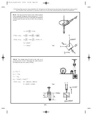 496
© 2010 Pearson Education, Inc., Upper Saddle River, NJ. All rights reserved.This material is protected under all copyright laws as they currently
exist. No portion of this material may be reproduced, in any form or by any means, without permission in writing from the publisher.
Ans.v = 1.48 m>s
Ns = 28.85 N
+ c©Fb = m ab ; Ns a
4
5
b - 0.2Ns a
3
5
b - 2(9.81) = 0
;+ ©Fn = man ; Ns a
3
5
b + 0.2Nsa
4
5
b = 2a
v2
0.2
b
r = 0.25 a
4
5
b = 0.2 m
R1–23. The 2-kg spool fits loosely on the rotating inclined
rod for which the coefficient of static friction is If
the spool is located from , determine the maximum
constant speed the spool can have so that it does not slip up
the rod.
A0.25 m
ms = 0.2.
S z
S
A
0.25 m
3
4
5
Ans.T = 4924 N = 4.92 kN
+ c©Fy = may ; 2T - 800(9.81) = 800(2.5)
aB = -2.5 m>s2
= 2.5 m>s2 c
5 = - 2 aB
aA = - 2 aB
sA + 2 sB = l
*R1–24. The winding drum draws in the cable at an
accelerated rate of Determine the cable tension if
the suspended crate has a mass of 800 kg.
5 m>s2
.
D
D
91962_05_R1_p0479-0512 6/5/09 3:54 PM Page 496
 