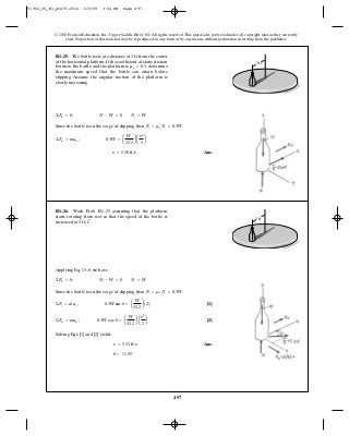 497
© 2010 Pearson Education, Inc., Upper Saddle River, NJ. All rights reserved.This material is protected under all copyright laws as they currently
exist. No portion of this material may be reproduced, in any form or by any means, without permission in writing from the publisher.
Since the bottle is on the verge of slipping, then .
Ans.y = 5.38 ft>s
©Fn = man ; 0.3W = a
W
32.2
b a
y2
3
b
Ff = ms N = 0.3W
©Fb = 0; N - W = 0 N = W
R1–25. The bottle rests at a distance of from the center
of the horizontal platform. If the coefficient of static friction
between the bottle and the platform is determine
the maximum speed that the bottle can attain before
slipping. Assume the angular motion of the platform is
slowly increasing.
ms = 0.3,
3 ft
3 ft
Applying Eq. 13–8, we have
Since the bottle is on the verge of slipping, then .
[1]
[2]
Solving Eqs. [1] and [2] yields
Ans.
u = 11.95°
y = 5.32 ft>s
©Fn = man ; 0.3W cos u = a
W
32.2
b a
y2
3
b
©Ft = mat ; 0.3W sin u = a
W
32.2
b(2)
Ff = ms N = 0.3W
©Fb = 0; N - W = 0 N = W
R1–26. Work Prob. R1–25 assuming that the platform
starts rotating from rest so that the speed of the bottle is
increased at 2 ft>s2
.
3 ft
91962_05_R1_p0479-0512 6/5/09 3:54 PM Page 497
 