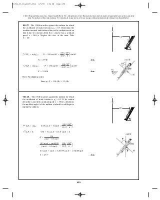 498
© 2010 Pearson Education, Inc., Upper Saddle River, NJ. All rights reserved.This material is protected under all copyright laws as they currently
exist. No portion of this material may be reproduced, in any form or by any means, without permission in writing from the publisher.
Ans.
Ans.
Note: No slipping occurs
Since ms N = 138.4 lb 7 13.4 lb
F = 13.4 lb
+b©Fx = m(an)x ; -F + 150 sin 60° =
150
32.2
a
202
8
b cos 60°
N = 277 lb
+a ©Fy = m(an)y ; N - 150 cos 60° =
150
32.2
a
202
8
b sin 60°
R1–27. The 150-lb man lies against the cushion for which
the coefficient of static friction is Determine the
resultant normal and frictional forces the cushion exerts on
him if, due to rotation about the z axis, he has a constant
speed Neglect the size of the man. Take
u = 60°.
v = 20 ft>s.
ms = 0.5.
z
G
8 ft
u
Ans.u = 47.5°
0.5 cos u + sin u = 3.493 79 cos u - 1.746 89 sin u
(0.5 cos u + sin u)150
(cos u - 0.5 sin u)
=
150
32.2
a
(30)2
8
b
N =
150
cos u - 0.5 sin u
+ c©Fb = 0; -150 + N cos u - 0.5 N sin u = 0
;+ ©Fn = man ; 0.5N cos u + N sin u =
150
32.2
a
(30)2
8
b
*R1–28. The 150-lb man lies against the cushion for which
the coefficient of static friction is If he rotates
about the z axis with a constant speed determine
the smallest angle of the cushion at which he will begin to
slip up the cushion.
u
v = 30 ft>s,
ms = 0.5.
z
G
8 ft
u
91962_05_R1_p0479-0512 6/5/09 3:54 PM Page 498
 