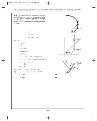 500
© 2010 Pearson Education, Inc., Upper Saddle River, NJ. All rights reserved.This material is protected under all copyright laws as they currently
exist. No portion of this material may be reproduced, in any form or by any means, without permission in writing from the publisher.
At
Ans.
Ans.F = 24.8 N
N = 24.8 N
©Fu = m a u ; F sin 45° + Nu sin 45° = 2(17.5462)
©Fr = m ar ; -Nr cos 45° + F cos 45° = 2(0)
c = u = 45°
tan c =
r
Adr
du B
= e u
>e u
= 1
au = r u
$
+ 2 r
#
u
#
= 0 + 2(4.38656)(2) = 17.5462 m>s2
ar = r
$
- r (u
#
)2
= 8.7731 - 2.1933(2)2
= 0
r
$
= 8.7731 m>s2
r = 4.38656 m>s
r = 2.1933 m
u = 0
u
#
= 2 rad>s
u = 45°
r
$
= e u
(u
#
)2
+ e u
u
#
r
#
= e u
u
#
r = eu
R1–31. The collar has a mass of and travels along the
smooth horizontal rod defined by the equiangular spiral
where is in radians. Determine the tangential
force and the normal force acting on the collar
when if force maintains a constant angular motion
u
#
= 2 rad>s.
Fu = 45°,
NF
ur = (eu
) m,
2 kg
F
r ϭ e
r
u
u
91962_05_R1_p0479-0512 6/5/09 3:54 PM Page 500
 
