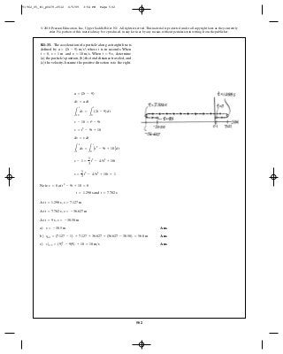 502
© 2010 Pearson Education, Inc., Upper Saddle River, NJ. All rights reserved.This material is protected under all copyright laws as they currently
exist. No portion of this material may be reproduced, in any form or by any means, without permission in writing from the publisher.
Note at
and
At ,
At ,
At ,
a) Ans.
b) Ans.
c) Ans.v|t=9 = (9)2
- 9(9) + 10 = 10 m>s
stot = (7.127 - 1) + 7.127 + 36.627 + (36.627 - 30.50) = 56.0 m
s = -30.5 m
s = -30.50 mt = 9 s
s = -36.627 mt = 7.702 s
s = 7.127 mt = 1.298 s
t = 7.702 st = 1.298 s
t2
- 9t + 10 = 0v = 0
s =
1
3
t3
- 4.5t2
+ 10t + 1
s - 1 =
1
3
t3
- 4.5t2
+ 10t
L
s
1
ds =
L
t
0
At2
- 9t + 10Bdt
ds = v dt
v = t2
- 9t + 10
v - 10 = t2
- 9t
L
v
10
dv =
L
t
0
(2t - 9) dt
dv = a dt
a = (2t - 9)
R1–33. The acceleration of a particle along a straight line is
defined by , where is in seconds. When
, and . When , determine
(a) the particle’s position, (b) the total distance traveled, and
(c) the velocity.Assume the positive direction is to the right.
t = 9 sv = 10 m>ss = 1 mt = 0
ta = (2t - 9) m>s2
91962_05_R1_p0479-0512 6/5/09 3:54 PM Page 502
 
