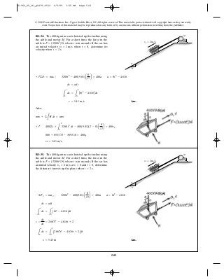 503
© 2010 Pearson Education, Inc., Upper Saddle River, NJ. All rights reserved.This material is protected under all copyright laws as they currently
exist. No portion of this material may be reproduced, in any form or by any means, without permission in writing from the publisher.
Ans.
Also,
v2 = 14.1 m>s
800 + 8533.33 - 3693.18 = 400v2
+Q 400(2) +
L
2
0
3200 t2
dt - 400(9.81)(2 - 0)a
8
17
b = 400v2
mv1 + ©
L
F dt = mv2
v = 14.1 m>s
L
y
2
dv =
L
2
0
A8t2
- 4.616Bdt
dv = adt
+Q©Fx¿ = max¿ ; 3200t2
- 400(9.81)a
8
17
b = 400a a = 8t2
- 4.616
R1–34. The 400-kg mine car is hoisted up the incline using
the cable and motor . For a short time, the force in the
cable is where is in seconds. If the car has
an initial velocity when determine its
velocity when t = 2 s.
t = 0,v1 = 2 m>s
tF = (3200t2
) N,
M
15
8
17
M
v1 ϭ 2 m/s
Ans.s = 5.43 m
L
s
2
ds =
L
2
0
A2.667t3
- 4.616t + 2Bdt
v =
ds
dt
= 2.667t3
- 4.616t + 2
L
y
2
dv =
L
t
0
A8t2
- 4.616Bdt
dv = adt
©Fx¿ = max¿ ; 3200t2
- 400(9.81)a
8
17
b = 400a a = 8t2
- 4.616
R1–35. The 400-kg mine car is hoisted up the incline using
the cable and motor . For a short time, the force in the
cable is where is in seconds. If the car has
an initial velocity at and determine
the distance it moves up the plane when t = 2 s.
t = 0,s = 0v1 = 2 m>s
tF = (3200t2
) N,
M
15
8
17
M
v1 ϭ 2 m/s
91962_05_R1_p0479-0512 6/5/09 3:55 PM Page 503
 
