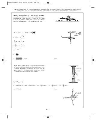 504
© 2010 Pearson Education, Inc., Upper Saddle River, NJ. All rights reserved.This material is protected under all copyright laws as they currently
exist. No portion of this material may be reproduced, in any form or by any means, without permission in writing from the publisher.
Ans.s =
4(103
)(60)3
3(450)(103
)
= 640 m
s =
m v3
3 P
Ps =
m v3
3
P
L
s
0
ds = m
L
v
0
v2
dv
L
P ds = m
L
v2
dv
P = F v = ma
v2
dv
ds
b
:+ ©Fx = m ax ; F = m a = ma
v dv
ds
b
*R1–36. The rocket sled has a mass of and travels
along the smooth horizontal track such that it maintains a
constant power output of Neglect the loss of fuel
mass and air resistance, and determine how far the sled must
travel to reach a speed of starting from rest.v = 60 m>s
450 kW.
4 Mg v
T
Ans.vC = 2.36 m>s
0 + 100 sin 60°(0.5 - 0.3) + 20(9.81)(0.5 - 0.3) -
1
2
(15)(0.5 - 0.3)2
-
1
2
(25)(0.5 - 0.3)2
=
1
2
(20)v2
C
T1 + ©U1-2 = T2
R1–37. The collar has a mass of and can slide freely on
the smooth rod.The attached springs are undeformed when
Determine the speed of the collar after the
applied force causes it to be displaced so that
When the collar is at rest.d = 0.5 md = 0.3 m.
F = 100 N
d = 0.5 m.
20 kg
60Њ
d
k ϭ 25 N/m
k¿ ϭ 15 N/m
F ϭ 100 N
91962_05_R1_p0479-0512 6/5/09 3:55 PM Page 504
 