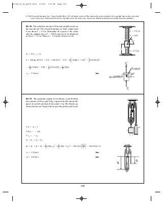 505
© 2010 Pearson Education, Inc., Upper Saddle River, NJ. All rights reserved.This material is protected under all copyright laws as they currently
exist. No portion of this material may be reproduced, in any form or by any means, without permission in writing from the publisher.
Ans.vC = 2.34 m>s
- [
1
2
(15)[0.4 - 0.2]2
-
1
2
(15)(0.4)2
] =
1
2
(20)v2
C
0 + 100 sin 60°(0.5 - 0.3) + 196.2(0.5 - 0.3) - [
1
2
(25)[0.4 + 0.2]2
-
1
2
(25)(0.4)2
]
T1 + ©U1-2 = T2
R1–38. The collar has a mass of and can slide freely on
the smooth rod. The attached springs are both compressed
when Determine the speed of the collar
after the applied force causes it to be displaced
so that When the collar is at rest.d = 0.5 md = 0.3 m.
F = 100 N
d = 0.5 m.0.4 m
20 kg
60Њ
d
k ϭ 25 N/m
k¿ ϭ 15 N/m
F ϭ 100 N
Ans.
Ans.vB = 4.62 m>s
vA = 1.54 m>s
(0 + 0) + (0 + 0) =
1
2
(20)(vA)2
+
1
2
(30)(-3vA)2
+ 20(9.81)a
1.5
3
b - 30(9.81)(1.5)
T1 + V1 = T2 + V2
3 vA = - vB
3 ¢sA = - ¢sB
3 sA + sB = l
R1–39. The assembly consists of two blocks and which
have masses of and respectively. Determine the
speed of each block when descends The blocks are
released from rest.Neglect the mass of the pulleys and cords.
1.5 m.B
30 kg,20 kg
BA
A
B
91962_05_R1_p0479-0512 6/5/09 3:55 PM Page 505
 