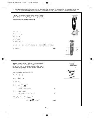 506
© 2010 Pearson Education, Inc., Upper Saddle River, NJ. All rights reserved.This material is protected under all copyright laws as they currently
exist. No portion of this material may be reproduced, in any form or by any means, without permission in writing from the publisher.
Ans.sB = 5.70 m
(0 + 0) + (0 + 0) =
1
2
(20)(3)2
+
1
2
(30)(-9)2
+ 20(9.81)a
sB
3
b - 30(9.81)(sB)
T1 + V1 = T2 + V2
vB = -9 m>s
3 vA = - vB
3 ¢sA = - ¢sB
3 sA + sB - l
*R1–40. The assembly consists of two blocks and ,
which have masses of and respectively.
Determine the distance must descend in order for to
achieve a speed of starting from rest.3 m>s
AB
30 kg,20 kg
BA
A
B
Just before impact, the velocity of A is
(1)
(2)
Solving Eqs. (1) and (2) for (vB)2 yields
Ans.(vB)2 =
1
3
22gh (1 + e)
m(vA) + 0 = m(vA)2 + 2m(vB)2
A + T B ©mv1 = ©mv2
e22gh = (vB)2 - (vA)2
A + T B e =
(vB)2 - (vA)2
22gh
vA = 22gh
0 + 0 =
1
2
mvA
2
- mgh
T1 + V1 = T2 + V2
R1–41. Block , having a mass , is released from rest,
falls a distance and strikes the plate having a mass 2 .
If the coefficient of restitution between and is ,
determine the velocity of the plate just after collision. The
spring has a stiffness .k
eBA
mBh
mA
A
B
k
h
91962_05_R1_p0479-0512 6/5/09 3:55 PM Page 506
 