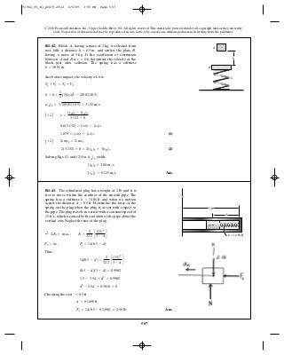 507
© 2010 Pearson Education, Inc., Upper Saddle River, NJ. All rights reserved.This material is protected under all copyright laws as they currently
exist. No portion of this material may be reproduced, in any form or by any means, without permission in writing from the publisher.
Just before impact, the velocity of A is
(1)
(2)
Solving Eqs. (1) and (2) for (vA)3 yields
Ans.(vA)3 = 0.125 m>s
(vB)3 = 2.00 m>s
2(3.132) + 0 = 2(vA)3 + 3(vB)3
A + T B ©mv2 = ©mv3
1.879 = (vB)3 - (vA)3
0.6(3.132) = (vB)3 - (vA)3
A + T B e =
(vB)3 - (vA)3
3.132 - 0
(vA)2 = 22(9.81)(0.5) = 3.132 m>s
0 + 0 =
1
2
(2)(vA)2
2 - 2(9.81)(0.5)
T1 + V1 = T2 + V2
R1–42. Block , having a mass of is released from
rest, falls a distance and strikes the plate
having a mass of If the coefficient of restitution
between and is determine the velocity of the
block just after collision. The spring has a stiffness
k = 30 N>m.
e = 0.6,BA
3 kg.
Bh = 0.5 m,
2 kg,A
A
B
k
h
Thus,
Choosing the root
Ans.Fs = 14(0.5 - 0.1498) = 4.90 lb
d = 0.1498 ft
6 0.5 ft
d2
- 3.5d + 0.5018 = 0
1.5 - 3.5d + d2
= 0.9982
(0.5 - d)(3 - d) = 0.9982
14(0.5 - d) =
2
32.2
c
(15)2
3 - d
d
Fs = ks ; Fs = 14(0.5 - d)
;+ ©Fn = m an ; Fs =
2
32.2
c
(15)2
3 - d
d
R1–43. The cylindrical plug has a weight of and it is
free to move within the confines of the smooth pipe. The
spring has a stiffness and when no motion
occurs the distance Determine the force of the
spring on the plug when the plug is at rest with respect to
the pipe.The plug travels in a circle with a constant speed of
which is caused by the rotation of the pipe about the
vertical axis. Neglect the size of the plug.
15 ft>s,
d = 0.5 ft.
k = 14 lb>ft
2 lb
d
G
k ϭ 14 lb/ft
3 ft
91962_05_R1_p0479-0512 6/5/09 3:55 PM Page 507
 