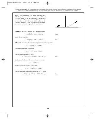481
© 2010 Pearson Education, Inc., Upper Saddle River, NJ. All rights reserved.This material is protected under all copyright laws as they currently
exist. No portion of this material may be reproduced, in any form or by any means, without permission in writing from the publisher.
Position: When , its horizontal position is given by
Ans.
and its altitude is given by
Ans.
Velocity: When , the horizontal component of velocity is given by
The vertical component of velocity is
Thus, the plane’s speed at is
Ans.
Acceleration: The horizontal component of acceleration is
and the vertical component of acceleration is
Thus, the magnitude of the plane’s acceleration at is
Ans.a = 2a2
x + a2
y = 22.502
+ 7.202
= 7.62 m>s2
t = 40 s
ay = y
$
= 0.18tΗt=40 s = 7.20 m>s2
ax = x
$
= 2.50 m>s2
yy = 2y2
x + y2
y = 21002
+ 1442
= 175 m>s
t = 40 s
yy = y
#
= 0.09t2
Ηt=40s = 144 m>s
yx = x
#
= 2.50tΗt=40s = 100 m>s
t = 40 s
y = 0.03A403
B = 1920 m = 1.92 km
x = 1.25A402
B = 2000 m = 2.00 km
t = 40 s
*R1–4. The flight path of a jet aircraft as it takes off is
defined by the parametric equations and
where is the time after take-off, measured in
seconds, and and are given in meters. If the plane starts
to level off at determine at this instant (a) the
horizontal distance it is from the airport, (b) its altitude,
(c) its speed, and (d) the magnitude of its acceleration.
t = 40 s,
yx
ty = 0.03t3
,
x = 1.25t2
x
y
91962_05_R1_p0479-0512 6/5/09 3:53 PM Page 481
 