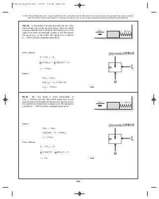 508
© 2010 Pearson Education, Inc., Upper Saddle River, NJ. All rights reserved.This material is protected under all copyright laws as they currently
exist. No portion of this material may be reproduced, in any form or by any means, without permission in writing from the publisher.
After collision
Impact
Ans.(vB)1 = 120 m>s
0.02(vB)1 + 0 = 0.320(7.50)
©mv1 = ©mv2
v2 = 7.50 m>s
1
2
(0.320)(v2)2
-
1
2
(200)(0.3)2
= 0
T1 + ©U1-2 = T2
*R1–44. A 20-g bullet is fired horizontally into the 300-g
block which rests on the smooth surface. After the bullet
becomes embedded into the block, the block moves to the
right before momentarily coming to rest. Determine
the speed of the bullet. The spring has a stiffness
and is originally unstretched.k = 200 N>m
(vB)1
0.3 m
k ϭ 200 N/m(vB)1
Impact
After collision;
Ans.x = 3 m
1
2
(0.320)(75)2
-
1
2
(200)(x2
) = 0
T1 + ©U1-2 = T2
v2 = 75 m>s
0.02(1200) + 0 = 0.320(v2)
©mv1 = ©mv2
R1–45. The 20-g bullet is fired horizontally at
into the 300-g block which rests on the
smooth surface. Determine the distance the block moves to
the right before momentarily coming to rest.The spring has
a stiffness and is originally unstretched.k = 200 N>m
(vB)1 = 1200 m>s
k ϭ 200 N/m(vB)1
91962_05_R1_p0479-0512 6/5/09 3:56 PM Page 508
 