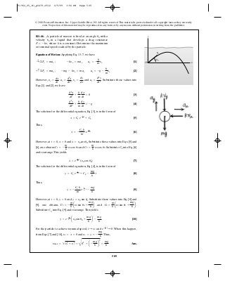 509
© 2010 Pearson Education, Inc., Upper Saddle River, NJ. All rights reserved.This material is protected under all copyright laws as they currently
exist. No portion of this material may be reproduced, in any form or by any means, without permission in writing from the publisher.
Equation of Motion: Applying Eq. 13–7, we have
[1]
[2]
However, , , and . Substitute these values into
Eqs. [1] and [2], we have
[3]
[4]
The solution for the differential equation, Eq. [3], is in the form of
[5]
Thus,
[6]
However, at , and . Substitute these values into Eqs. [5] and
[6], one obtains and . Substitute C1 into Eq. [6]
and rearrange.This yields
[7]
The solution for the differential equation, Eq. [4], is in the form of
[8]
Thus,
[9]
However, at , and . Substitute these values into Eq. [8] and
[9], one obtains and .
Substitute C3 into Eq. [9] and rearrange.This yields
[10]
For the particle to achieve terminal speed, and .When this happen,
from Eqs. [7] and [10], and .Thus,
Ans.ymax = 2y2
x + y2
y =
C
02
+ a -
mg
k
b
2
=
mg
k
yy = y
#
= -
mg
k
yx = x
#
= 0
e- k
m t
: 0t : q
y
#
= e- k
m t
ay0 sin u0 +
mg
k
b -
mg
k
C4 =
m
k
ay0 sin u0 +
mg
k
bC3 = -
m
k
ay0 sin u0 +
mg
k
b
y
#
= y0 sin u0y = 0t = 0
y
#
= -
C3 k
m
e- k
m t
-
mg
k
y = C3 e- k
mt
+ C4 -
mg
k
t
x
#
= e- k
m t
(y0 cos u0)
C2 =
m
k
y0 cos u0C1 = -
m
k
y0 cos u0
x
#
= y0 cos u0x = 0t = 0
x
#
= -
C1 k
m
e- k
mt
x = C1 e- k
mt
+ C2
d2
y
dt2
+
k
m
dy
dt
= -g
d2
x
dt2
+
k
m
dx
dt
= 0
ay =
d2
y
dt2
yy =
dy
dt
ax =
d2
x
dt2
yx =
dx
dt
+ c©Fy = may ; -mg - kyy = may ay = -g -
k
m
yy
:+ ©Fx = max ; -kyx = max ax = -
k
m
yx
R1–46. A particle of mass is fired at an angle with a
velocity in a liquid that develops a drag resistance
where is a constant. Determine the maximum
or terminal speed reached by the particle.
kF = -kv,
v0
u0m y
xO
v0
0u
91962_05_R1_p0479-0512 6/5/09 3:56 PM Page 509
 