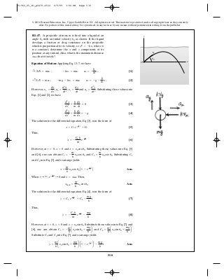 510
© 2010 Pearson Education, Inc., Upper Saddle River, NJ. All rights reserved.This material is protected under all copyright laws as they currently
exist. No portion of this material may be reproduced, in any form or by any means, without permission in writing from the publisher.
Equation of Motion: Applying Eq. 13–7, we have
[1]
[2]
However, , , and . Substituting these values into
Eqs. [1] and [2], we have
[3]
[4]
The solution for the differential equation, Eq. [3], is in the form of
[5]
Thus,
[6]
However, at , and . Substituting these values into Eq. [5]
and [6], one can obtain and . Substituting C1
and C2 into Eq. [5] and rearrange yields
Ans.
When , and .Then,
Ans.
The solution for the differential equation. Eq. [4], is in the form of
[7]
Thus,
[8]
However, at , and . Substitute these values into Eq. [7] and
[8], one can obtain and .
Substitute C3 and C4 into Eq. [7] and rearrange yields
Ans.y =
m
k
¢y0 sin u0 +
mg
k
≤ a1 - e- k
m t
b -
mg
k
t
C4 =
m
k
ay0 sin u0 +
mg
k
bC3 = -
m
k
ay0 sin u0 +
mg
k
b
y
#
= y0 sin u0y = 0t = 0
y
#
= -
C3 k
m
e- k
m t
-
mg
k
y = C3 e- k
m t
+ C4 -
mg
k
t
xmax =
m
k
y0 cos u0
x = xmaxe- k
m t
: 0t : q
x =
m
k
y0 cos u0 A1 - e- k
m t
B
C2 =
m
k
y0 cos u0C1 = -
m
k
y0 cos u0
x
#
= y0 cos u0x = 0t = 0
x
#
= -
C1 k
m
e- k
mt
x = C1 e- k
m t
+ C2
d2
y
dt2
+
k
m
dy
dt
= -g
d2
x
dt2
+
k
m
dx
dt
= 0
ay =
d2
y
dt2
yy =
dy
dt
ax =
d2
x
dt2
yx =
dx
dt
+ c©Fy = may ; -mg - kyy = may ay = -g -
k
m
yy
:+ ©Fx = max ; -kyx = max ax = -
k
m
yx
R1–47. A projectile of mass is fired into a liquid at an
angle with an initial velocity as shown. If the liquid
develops a friction or drag resistance on the projectile
which is proportional to its velocity, i.e., where
is a constant, determine the and components of its
position at any instant. Also, what is the maximum distance
that it travels?xmax
yx
kF = -kv,
v0u0
m y
xO
v0
0u
91962_05_R1_p0479-0512 6/5/09 3:56 PM Page 510
 