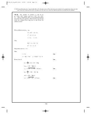 511
© 2010 Pearson Education, Inc., Upper Saddle River, NJ. All rights reserved.This material is protected under all copyright laws as they currently
exist. No portion of this material may be reproduced, in any form or by any means, without permission in writing from the publisher.
When collision occurs, .
Also,
The positive root is
Thus,
Ans.
Hence, Ans.
Ans.
Ans.vB = 2(6)2
+ (3)2
= 6.71 m>s
vB|t=2 = {6i + 3j} m>s
vB =
drB
dt
= 3(2t - 2)i + 3j
vA = 2(3)2
+ (-18)2
= 18.2 m>s
vA|t=2 = {3i - 18j} m>s
vA =
drA
dt
= 3i + (18 - 18t)j
(6 m, 0)
x = 3(2) = 6 m y = 9(2)(2 - 2) = 0
t = 2 s
t = 2 s
3t2
- 5t - 2 = 0
9t(2 - t) = 3(t - 2)
t = 1 s, t = 2 s
t2
- 3t + 2 = 0
3t = 3(t2
- 2t + 2)
rA = rB
*R1–48. The position of particles and are
and
respectively, where is in seconds. Determine
the point where the particles collide and their speeds just
before the collision. How long does it take before the
collision occurs?
t3(t - 2)j6 m,
rB = 53(t2
- 2t + 2)i +rA = 53ti + 9t(2 - t)j6 m
BA
91962_05_R1_p0479-0512 6/5/09 3:56 PM Page 511
 