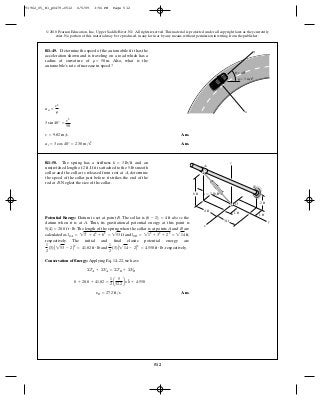 512
© 2010 Pearson Education, Inc., Upper Saddle River, NJ. All rights reserved.This material is protected under all copyright laws as they currently
exist. No portion of this material may be reproduced, in any form or by any means, without permission in writing from the publisher.
Ans.
Ans.at = 3 cos 40° = 2.30 m>s2
v = 9.82 m>s
3 sin 40° =
v2
50
an =
v2
r
R1–49. Determine the speed of the automobile if it has the
acceleration shown and is traveling on a road which has a
radius of curvature of Also, what is the
automobile’s rate of increase in speed?
r = 50 m.
ϭ 40Њ
a ϭ 3 m/s2
n
t
u
Potential Energy: Datum is set at point B. The collar is above the
datum when it is at A. Thus, its gravitational potential energy at this point is
. The length of the spring when the collar is at points A and B are
calculated as and ,
respectively. The initial and final elastic potential energy are
and , respectively.
Conservation of Energy: Applying Eq. 14–22, we have
Ans.yB = 27.2 ft>s
0 + 20.0 + 41.82 =
1
2
a
5
32.2
by2
B + 4.550
©TA + ©VA = ©TB + ©VB
1
2
(3)A 214 - 2B2
= 4.550 ft # lb
1
2
(3)A 253 - 2B2
= 41.82 ft # lb
lOB = 212
+ 32
+ 22
= 214 ftlOA = 212
+ 42
+ 62
= 253 ft
5(4) = 20.0 ft # lb
(6 - 2) = 4 ft
R1–50. The spring has a stiffness and an
unstretched length of If it is attached to the 5-lb smooth
collar and the collar is released from rest at , determine
the speed of the collar just before it strikes the end of the
rod at . Neglect the size of the collar.B
A
2 ft.
k = 3 lb>ft z
x
y
B
A
k ϭ 3 lb/ft
O
6 ft
4 ft
3 ft
1 ft
1 ft
2 ft
91962_05_R1_p0479-0512 6/5/09 3:56 PM Page 512
 