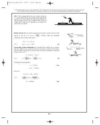 482
© 2010 Pearson Education, Inc., Upper Saddle River, NJ. All rights reserved.This material is protected under all copyright laws as they currently
exist. No portion of this material may be reproduced, in any form or by any means, without permission in writing from the publisher.
Relative Velocity: The horizontal component of the relative velocity of the boy with
respect to the car A is . Thus, the horizontal
component of the velocity of the boy is
[1]
Conservation of Linear Momentum: If we consider the boy and the car as a system,
then the impulsive force caused by traction of the shoes is internal to the system.
Therefore, they will cancel out. As the result, the linear momentum is conserved
along x axis. For car A
[2]
Solving Eqs. [1] and [2] yields
Ans.
For car B
Ans.yB = 0.904 ft>s
A ;+ B a
60
32.2
b(2.110) = a
60 + 80
32.2
b yB
mb (yb)x = (mb + mB)yB
(yb)x = 2.110 ft>s
yA = 1.58 ft>s
A ;+ B 0 = a
60
32.2
b(yb)x + a
80
32.2
b(-yA)
0 = mb (yb)x + mAyA
A ;+ B (yb)x = - yA + 3.692
(yb)x = yA + (yb>A)x
(yb>A)x = 4a
12
13
b = 3.692 ft>s
R1–5. The boy jumps off the flat car at with a velocity of
relative to the car as shown. If he lands on the
second flat car , determine the final speed of both cars
after the motion. Each car has a weight of The boy’s
weight is Both cars are originally at rest. Neglect the
mass of the car’s wheels.
60 lb.
80 lb.
B
v¿ = 4 ft>s
A
5
12
13
v ¿ ϭ 4 ft/s
B A
91962_05_R1_p0479-0512 6/5/09 3:53 PM Page 482
 
