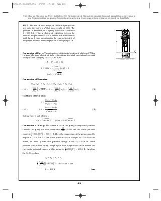 484
© 2010 Pearson Education, Inc., Upper Saddle River, NJ. All rights reserved.This material is protected under all copyright laws as they currently
exist. No portion of this material may be reproduced, in any form or by any means, without permission in writing from the publisher.
Conservation of Energy: The datum is set at the initial position of platform P.When
the man falls from a height of h above the datum, his initial gravitational potential
energy is 100h.Applying Eq. 14–21, we have
Conservation of Momentum:
[1]
Coefficient of Restitution:
[2]
Solving Eqs. [1] and [2] yields
Conservation of Energy: The datum is set at the spring’s compressed position.
Initially, the spring has been compressed and the elastic potential
energy is . Here, the compression of the spring caused by
impact is . When platform P is at a height of 1.7 ft above the
datum, its initial gravitational potential energy is . When
platform P stops momentary, the spring has been compressed to its maximum and
the elastic potential energy at this instant is . Applying
Eq. 14–21, we have
Ans.h = 4.82 ft
1
2
a
60
32.2
b A 264.4hB2
+ 102 + 9.00 = 400
T1 + V1 = T2 + V2
1
2
(200)A22
B = 400 ft # lb
60(1.7) = 102 ft # lb
(2 - 0.3) ft = 1.7 ft
1
2
(200) A0.32
B = 9.00 ft # lb
60
200
= 0.3 ft
(yp)2 = 264.4h T (yM)2 = 0.4264.4h T
(+ T) 0.6 =
(yp)2 - (yM)2
264.4h - 0
e =
(yp)2 - (yM)2
(yM)1 - (yp)1
(+ T) a
100
32.2
b(264.4h) + 0 = a
100
32.2
b(yM)2 + a
60
32.2
b(yP)2
mM (yM)1 + mP (yP)1 = mM (yM)2 + mP (yP)2
(yH)1 = 264.4h
0 + 100h =
1
2
a
100
32.2
b(yM)2
1 + 0
T1 + V1 = T2 + V2
R1–7. The man has a weight of and jumps from
rest onto the platform that has a weight of The
platform is mounted on a spring, which has a stiffness
If the coefficient of restitution between the
man and the platform is and the man holds himself
rigid during the motion, determine the required height of
the jump if the maximum compression of the spring is 2 ft.
h
e = 0.6,
k = 200 lb>ft.
60 lb.P
100 lbA
P
A
h
91962_05_R1_p0479-0512 6/5/09 3:53 PM Page 484
 