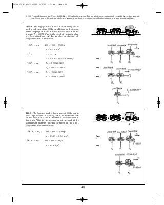 485
© 2010 Pearson Education, Inc., Upper Saddle River, NJ. All rights reserved.This material is protected under all copyright laws as they currently
exist. No portion of this material may be reproduced, in any form or by any means, without permission in writing from the publisher.
Ans.
Ans.
Ans.TC = 102.86 = 103 N
:+ ©Fx = max ; TC = (300)(0.3429)
TB = 205.71 = 206 N
:+ ©Fx = max ; TB = 2(300)(0.3429)
v = 0 + 0.3429(2) = 0.686 m>s
( :+ ) v = v0 + ac t
a = 0.3429 m>s2
:+ ©Fx = max ; 480 = [800 + 2(300)]a
*R1–8. The baggage truck has a mass of and is
used to pull each of the 300-kg cars. Determine the tension
in the couplings at and if the tractive force on the
truck is What is the speed of the truck when
starting from rest? The car wheels are free to roll.
Neglect the mass of the wheels.
t = 2 s,
F = 480 N.
FCB
800 kgA A
BC
F
Ans.
Ans.a = 0.436 m>s2
:+ ©Fx = max ; 480 = (800 + 300)a
a = 0.3429 = 0.343 m>s2
:+ ©Fx = max ; 480 = [800 + 2(300)]a
R1–9. The baggage truck has a mass of and is
used to pull each of the 300-kg cars. If the tractive force
on the truck is determine the acceleration of
the truck. What is the acceleration of the truck if the
coupling at suddenly fails? The car wheels are free to roll.
Neglect the mass of the wheels.
C
F = 480 N,
F
800 kgA
A
BC
F
91962_05_R1_p0479-0512 6/5/09 3:53 PM Page 485
 