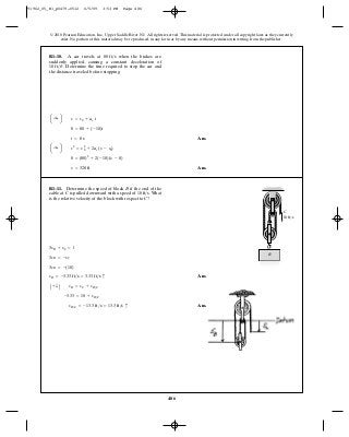 486
© 2010 Pearson Education, Inc., Upper Saddle River, NJ. All rights reserved.This material is protected under all copyright laws as they currently
exist. No portion of this material may be reproduced, in any form or by any means, without permission in writing from the publisher.
Ans.
Ans.s = 320 ft
0 = (80)2
+ 2(-10)(s - 0)
a :+ b v2
= v2
0 + 2ac (s - s0)
t = 8 s
0 = 80 + (-10)t
a :+ b v = v0 + ac t
R1–10. A car travels at when the brakes are
suddenly applied, causing a constant deceleration of
Determine the time required to stop the car and
the distance traveled before stopping.
10 ft>s2
.
80 ft>s
Ans.
Ans.vB>C = -13.3 ft>s = 13.3 ft>s c
-3.33 = 10 + vB>C
A + T B vB = vC + vB>C
vB = -3.33 ft>s = 3.33 ft>s c
3vB = -(10)
3vB = -vC
3sB + sC = l
R1–11. Determine the speed of block if the end of the
cable at is pulled downward with a speed of What
is the relative velocity of the block with respect to ?C
10 ft>s.C
B
B
C
10 ft/s
91962_05_R1_p0479-0512 6/5/09 3:53 PM Page 486
 