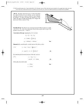 487
© 2010 Pearson Education, Inc., Upper Saddle River, NJ. All rights reserved.This material is protected under all copyright laws as they currently
exist. No portion of this material may be reproduced, in any form or by any means, without permission in writing from the publisher.
*R1–12. The skier starts fom rest at and travels down
the ramp. If friction and air resistance can be neglected,
determine his speed when he reaches . Also, compute
the distance to where he strikes the ground at , if he
makes the jump traveling horizontally at . Neglect the
skier’s size. He has a mass of 70 kg.
B
Cs
BvB
A
4 m
A
B
vB
50 m
s
30ЊCPotential Energy: The datum is set at the lowest point B. When the skier is at point
A, he is above the datum. His gravitational potential energy at this
position is .
Conservation of Energy: Applying Eq. 14–21, we have
Ans.
Kinematics: By considering the vertical motion of the skier, we have
[1]
By considering the horizontal motion of the skier, we have
[2]
Solving Eqs. [1] and [2] yields
Ans.
t = 3.753 s
s = 130 m
scos 30° = 0 + 30.04t
A ;+ B sx = (s0)x + yx t
4 + ssin 30° = 0 + 0 +
1
2
(9.81) t2
(+ T) sy = (s0)y + (y0)y t +
1
2
(ac)y t2
yB = 30.04 m>s = 30.0 m>s
0 + 31588.2 =
1
2
(70) y2
B
TA + VA = TB + VB
70(9.81) (46) = 31588.2 J
(50 - 4) = 46 m
91962_05_R1_p0479-0512 6/5/09 3:53 PM Page 487
 