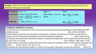 Example: What are the mole fractions of the components of the solution formed when 92 g glycerol (92 g/mol) is
mixed with 90 g water (18 g/mol)?
Components Step 1  Step 2  Step 3
Glycerol (A) Convert mass into moles
Mole =
mass in g
molar mass
= 92/92 = 1
mol
Total moles = 1+5 = 6
moles
(χA) =
𝐧𝐀
𝐧𝐀+𝐧𝐁
=
𝟏
𝟔
(Ans)
Water (B) Mole = 90 /18 = 5 mol (χB) =
𝐧𝐁
𝐧𝐀+𝐧𝐁
=
𝟓
𝟔
(Ans)
NUMERICAL PROBLEMS to Practices:
(1) Calculate the % composition in terms of mass of a solution obtained by mixing 300g of a 25% & 400 g of a 40%
solution by mass. [Ans: 33.57%, 66.43%].
(2) What volume of 95% by mass of sulphuric acid (density=1.85 g/mL ) & what mass of water must be taken to
prepare 100 mL of 15% by mass of sulphuric acid solution (density=1.10 g/mL) [Ans: 9.4mL, 92.6 g].
(3) Calculate the mole fraction of ethanol & water in a sample of rectified spirit which contains 95% ethanol by mass.
(At. Wt. C=12, H =1, O=16) [ Ans. ethanol = 0.88, water = 0.12]
(4) What volume of 10% (w/v) solution of Na2CO3 will be required to neutralise 100 mL of HCl solution containing 3.65
g of HCl. (At. wt. Na=23 , Cl = 35.5, H = 1) [Ans. 53.19 mL]
(5) Calculate the mole fraction of water in a mixture of 12 g water, 108 g acetic acid & 92 g of ethanol. [Ans.0.15]
 