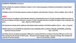 NUMERICAL PROBLEMS to Practices:
(6) The molality of a solution of ethanol in water is 1.55 m. How many grams of ethanol are dissolved in 2 kg of water?
[Ans. 142.6 g]
(7) Battery acid is 4.27 M H2SO4 aqueous solution of sulphuric acid of density 1.25 g/mL. Find its molality. [Ans 5.135 m]
HOTS
(8) How many mL of sulphuric acid of density 1.84 g/mL containing 95.6 mass % of H2SO4 should be added to one litre of
40 mass % solution of H2SO4 of density 1.31 g/mL in order to prepare 50 mass % solution of sulphuric acid of density 1.40
g/mL. [Ans : 166.2 mL of 95.6 mass%]
(9) Calculate the density of the sulphuric acid solution whose molarity is 10.8 M & molality is 92.6 m. [Ans: 1.17 g/mL]
(10)How many mL of a 0.1M HCl are required to react completely with 1 g mixture of Na2CO3 and NaHCO3 containing
equimolar amount of both? [Ans. 157.8 ml]
(11) When 10.0 mL of ethanol of density 0.7893 g/mL is mixed with 20.0 mL of water if density 0.997 g/mL at 25°C, the
final solution has the density of 0.9571 g/mL. Calculate the percentage change in volume on mixing. Also calculate the
molarity of the final solution. [Ans 3.1% contraction, 5.89 M]
 