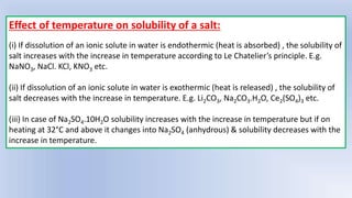 Effect of temperature on solubility of a salt:
(i) If dissolution of an ionic solute in water is endothermic (heat is absorbed) , the solubility of
salt increases with the increase in temperature according to Le Chatelier’s principle. E.g.
NaNO3, NaCl. KCl, KNO3 etc.
(ii) If dissolution of an ionic solute in water is exothermic (heat is released) , the solubility of
salt decreases with the increase in temperature. E.g. Li2CO3, Na2CO3.H2O, Ce2(SO4)3 etc.
(iii) In case of Na2SO4.10H2O solubility increases with the increase in temperature but if on
heating at 32°C and above it changes into Na2SO4 (anhydrous) & solubility decreases with the
increase in temperature.
 