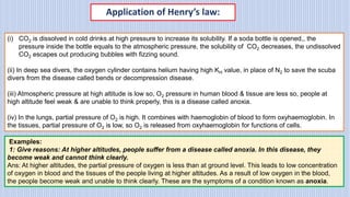 Application of Henry’s law:
(i) CO2 is dissolved in cold drinks at high pressure to increase its solubility. If a soda bottle is opened,, the
pressure inside the bottle equals to the atmospheric pressure, the solubility of CO2 decreases, the undissolved
CO2 escapes out producing bubbles with fizzing sound.
(ii) In deep sea divers, the oxygen cylinder contains helium having high KH value, in place of N2 to save the scuba
divers from the disease called bends or decompression disease.
(iii) Atmospheric pressure at high altitude is low so, O2 pressure in human blood & tissue are less so, people at
high altitude feel weak & are unable to think properly, this is a disease called anoxia.
(iv) In the lungs, partial pressure of O2 is high. It combines with haemoglobin of blood to form oxyhaemoglobin. In
the tissues, partial pressure of O2 is low, so O2 is released from oxyhaemoglobin for functions of cells.
Examples:
1: Give reasons: At higher altitudes, people suffer from a disease called anoxia. In this disease, they
become weak and cannot think clearly.
Ans: At higher altitudes, the partial pressure of oxygen is less than at ground level. This leads to low concentration
of oxygen in blood and the tissues of the people living at higher altitudes. As a result of low oxygen in the blood,
the people become weak and unable to think clearly. These are the symptoms of a condition known as anoxia.
 