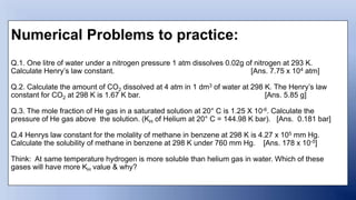 Numerical Problems to practice:
Q.1. One litre of water under a nitrogen pressure 1 atm dissolves 0.02g of nitrogen at 293 K.
Calculate Henry’s law constant. [Ans. 7.75 x 104 atm]
Q.2. Calculate the amount of CO2 dissolved at 4 atm in 1 dm3 of water at 298 K. The Henry’s law
constant for CO2 at 298 K is 1.67 K bar. [Ans. 5.85 g]
Q.3. The mole fraction of He gas in a saturated solution at 20° C is 1.25 X 10-6. Calculate the
pressure of He gas above the solution. (KH of Helium at 20° C = 144.98 K bar). [Ans. 0.181 bar]
Q.4 Henrys law constant for the molality of methane in benzene at 298 K is 4.27 x 105 mm Hg.
Calculate the solubility of methane in benzene at 298 K under 760 mm Hg. [Ans. 178 x 10-5]
Think: At same temperature hydrogen is more soluble than helium gas in water. Which of these
gases will have more KH value & why?
 